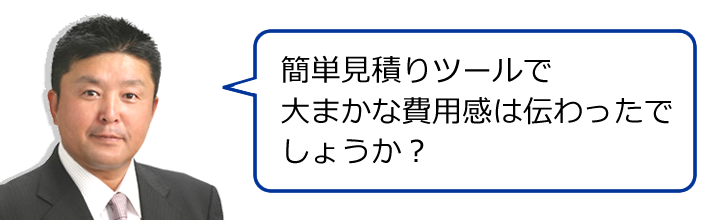 簡単見積りツールで大まかな費用感は伝わったでしょうか？