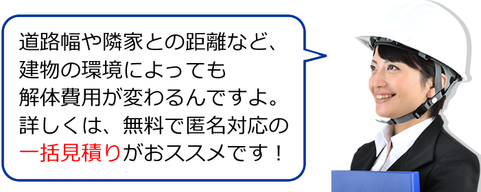 道路幅や隣家との距離など、建物の環境によっても解体費用が変わるんですよ。詳しくは、無料で匿名対応の一括見積りがおススメです！